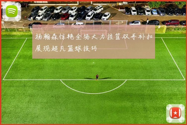 杨瀚森惊艳全场大力挂筐双手补扣展现超凡篮球技巧