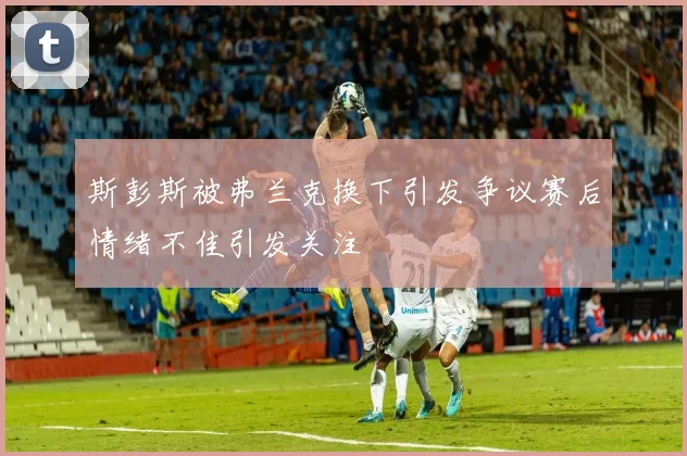 斯彭斯被弗兰克换下引发争议赛后情绪不佳引发关注