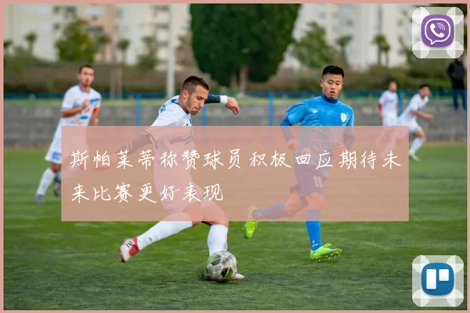 斯帕莱蒂称赞球员积极回应期待未来比赛更好表现