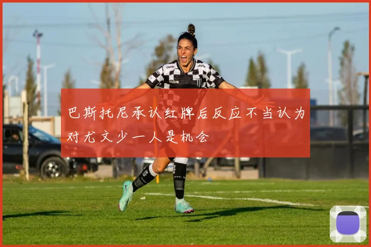 巴斯托尼承认红牌后反应不当认为对尤文少一人是机会