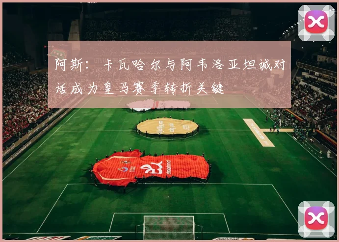 阿斯：卡瓦哈尔与阿韦洛亚坦诚对话成为皇马赛季转折关键