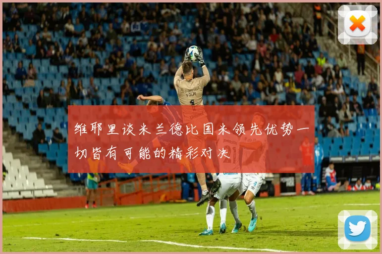 维耶里谈米兰德比国米领先优势一切皆有可能的精彩对决