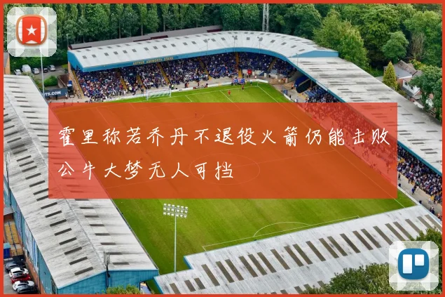 霍里称若乔丹不退役火箭仍能击败公牛大梦无人可挡