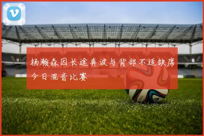 杨瀚森因长途奔波与背部不适缺席今日混音比赛