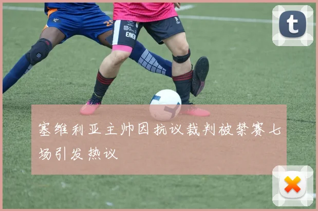 塞维利亚主帅因抗议裁判被禁赛七场引发热议