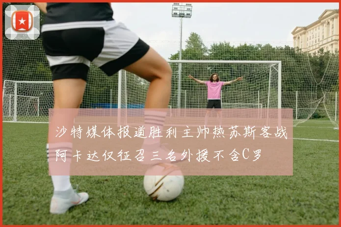 沙特媒体报道胜利主帅热苏斯客战阿卡达仅征召三名外援不含C罗