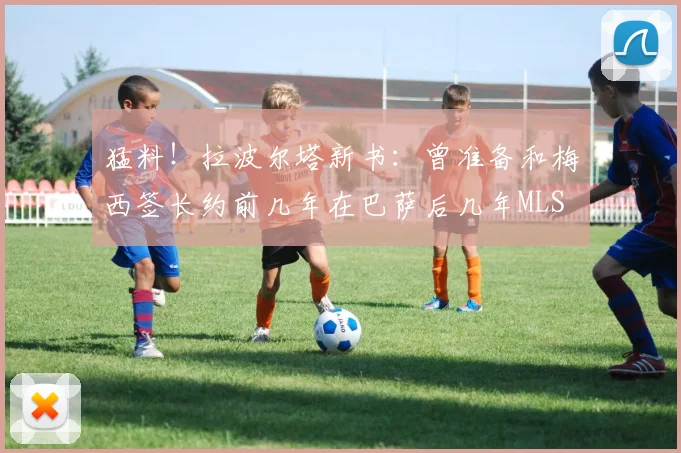 猛料！拉波尔塔新书：曾准备和梅西签长约前几年在巴萨后几年MLS