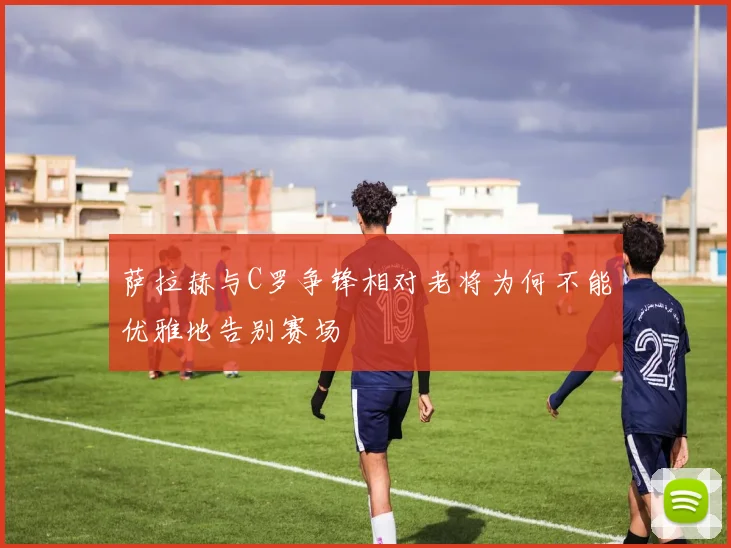 萨拉赫与C罗争锋相对老将为何不能优雅地告别赛场