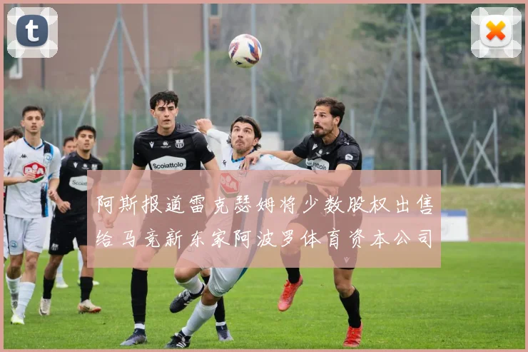 阿斯报道雷克瑟姆将少数股权出售给马竞新东家阿波罗体育资本公司