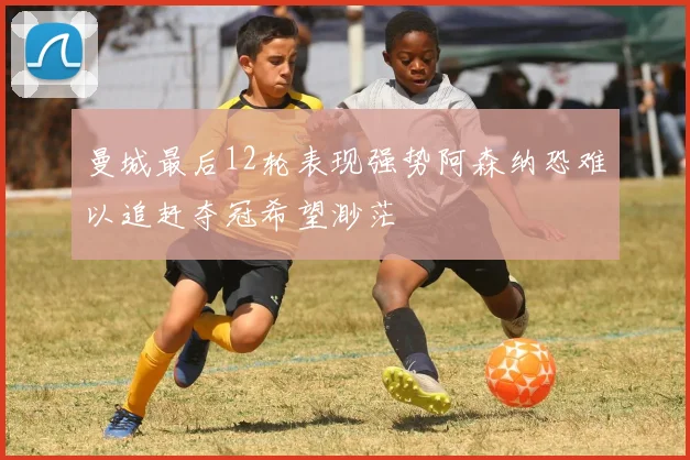 曼城最后12轮表现强势阿森纳恐难以追赶夺冠希望渺茫