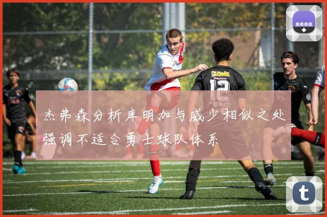 杰弗森分析库明加与威少相似之处强调不适合勇士球队体系