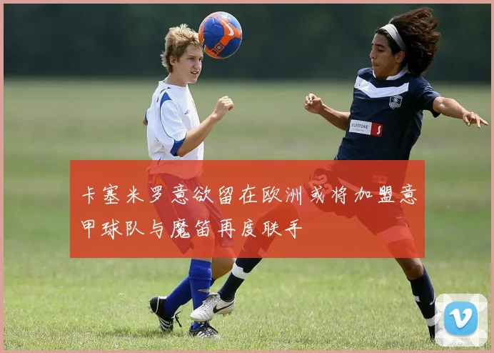 卡塞米罗意欲留在欧洲或将加盟意甲球队与魔笛再度联手