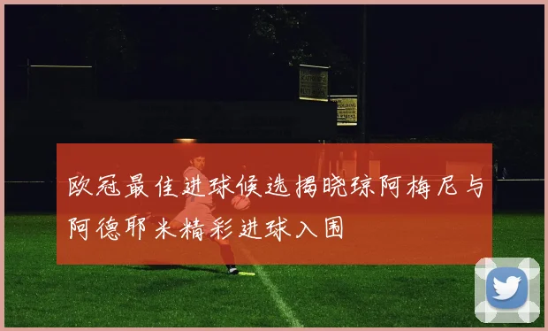 欧冠最佳进球候选揭晓琼阿梅尼与阿德耶米精彩进球入围
