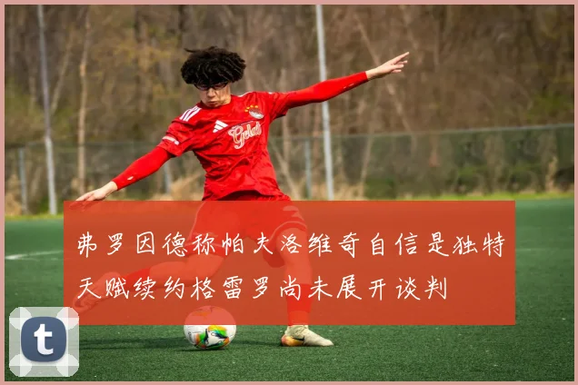 弗罗因德称帕夫洛维奇自信是独特天赋续约格雷罗尚未展开谈判