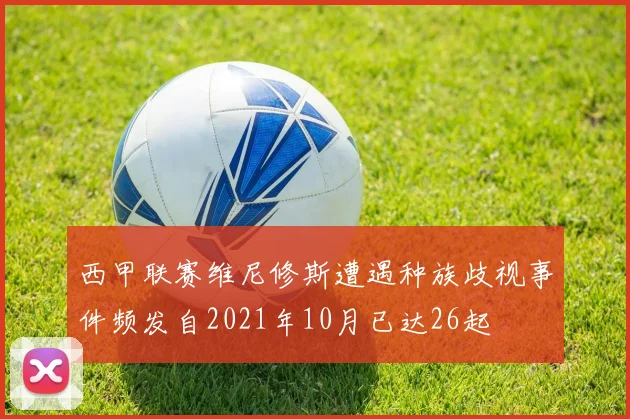 西甲联赛维尼修斯遭遇种族歧视事件频发自2021年10月已达26起