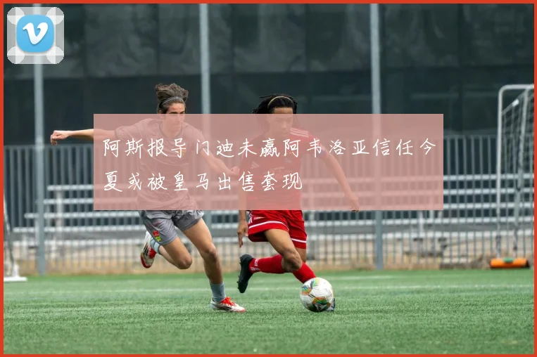 阿斯报导门迪未赢阿韦洛亚信任今夏或被皇马出售套现