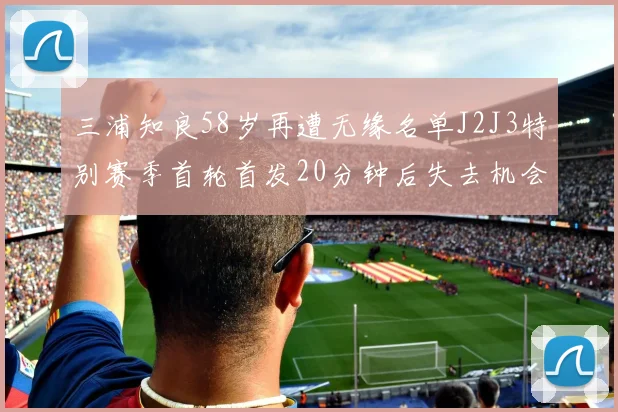 三浦知良58岁再遭无缘名单J2J3特别赛季首轮首发20分钟后失去机会