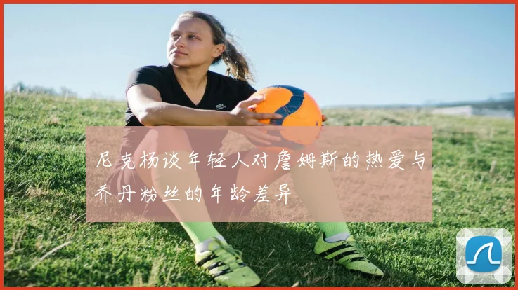 尼克杨谈年轻人对詹姆斯的热爱与乔丹粉丝的年龄差异