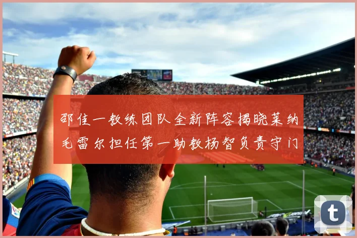 邵佳一教练团队全新阵容揭晓莱纳毛雷尔担任第一助教杨智负责守门员训练