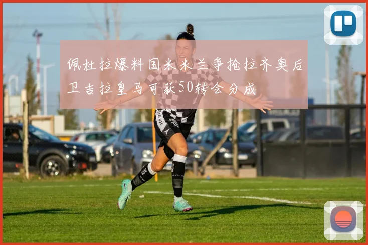 佩杜拉爆料国米米兰争抢拉齐奥后卫吉拉皇马可获50转会分成
