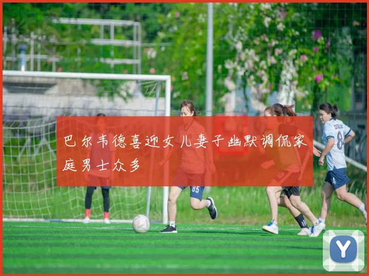 巴尔韦德喜迎女儿妻子幽默调侃家庭男士众多