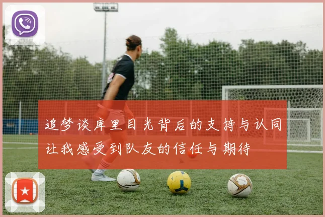 追梦谈库里目光背后的支持与认同让我感受到队友的信任与期待