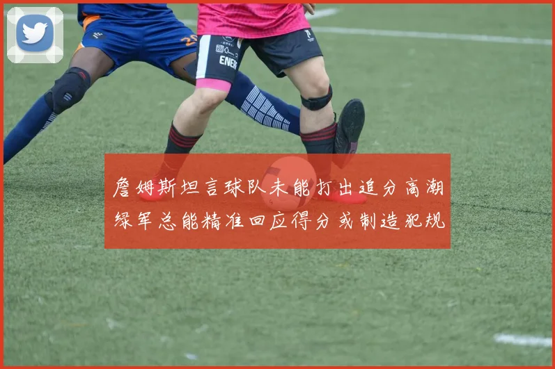 詹姆斯坦言球队未能打出追分高潮绿军总能精准回应得分或制造犯规