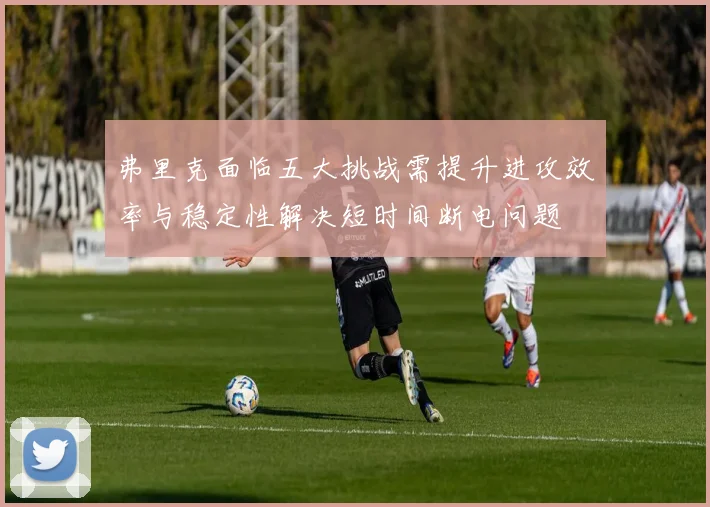 弗里克面临五大挑战需提升进攻效率与稳定性解决短时间断电问题