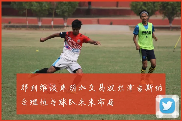 邓利维谈库明加交易波尔津吉斯的合理性与球队未来布局