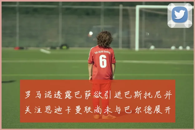 罗马诺透露巴萨欲引进巴斯托尼并关注恩迪卡曼联尚未与巴尔德展开谈判