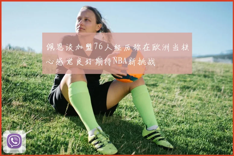 佩恩谈加盟76人经历称在欧洲当核心感觉良好期待NBA新挑战