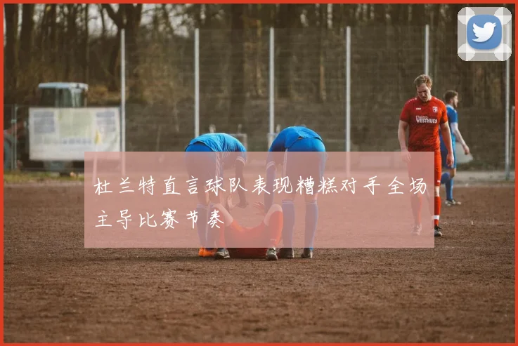 杜兰特直言球队表现糟糕对手全场主导比赛节奏