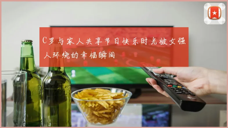 C罗与家人共享节日快乐时光被女强人环绕的幸福瞬间