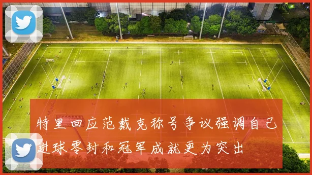 特里回应范戴克称号争议强调自己进球零封和冠军成就更为突出