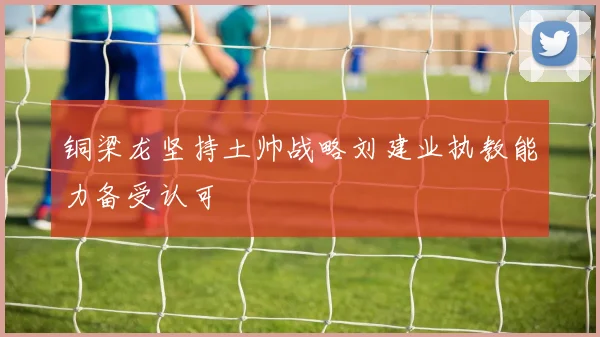 铜梁龙坚持土帅战略刘建业执教能力备受认可