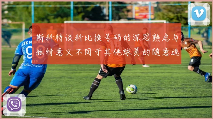 斯科特谈科比换号码的深思熟虑与独特意义不同于其他球员的随意选择