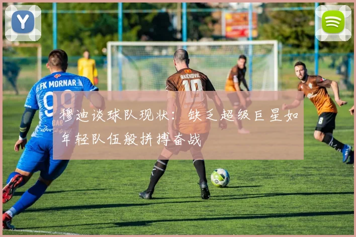 穆迪谈球队现状：缺乏超级巨星如年轻队伍般拼搏奋战