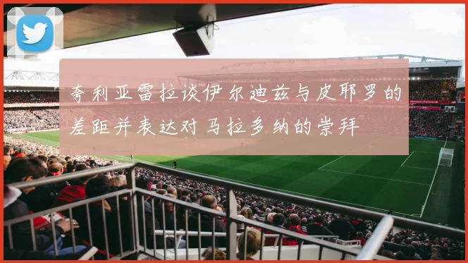 夸利亚雷拉谈伊尔迪兹与皮耶罗的差距并表达对马拉多纳的崇拜